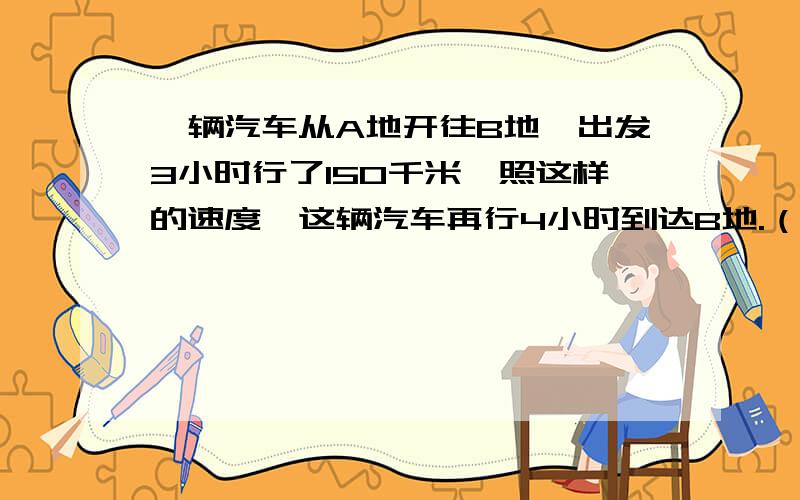 一辆汽车从A地开往B地,出发3小时行了150千米,照这样的速度,这辆汽车再行4小时到达B地.（看问题补充）A、B两地相距多少千米?（用比例解）