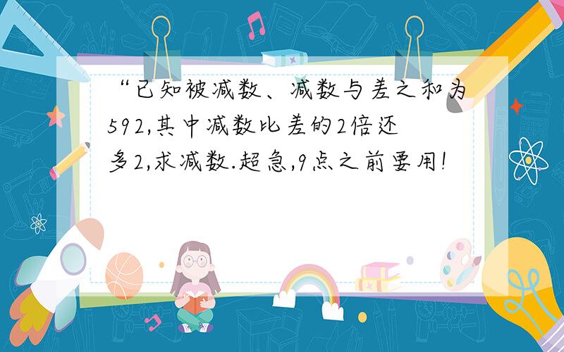 “已知被减数、减数与差之和为592,其中减数比差的2倍还多2,求减数.超急,9点之前要用!