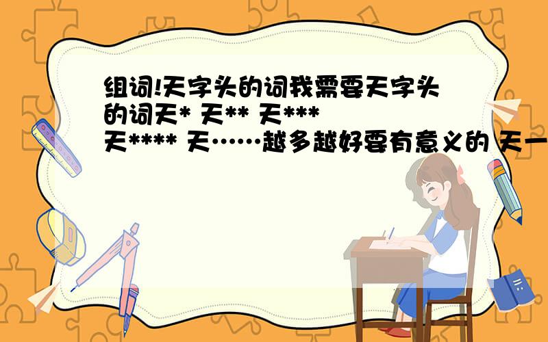 组词!天字头的词我需要天字头的词天* 天** 天*** 天**** 天……越多越好要有意义的 天一 天二 天三……不算以生僻词为主 个别难懂的词请解释我想给自己起个新网名我名字中有个天字网名我