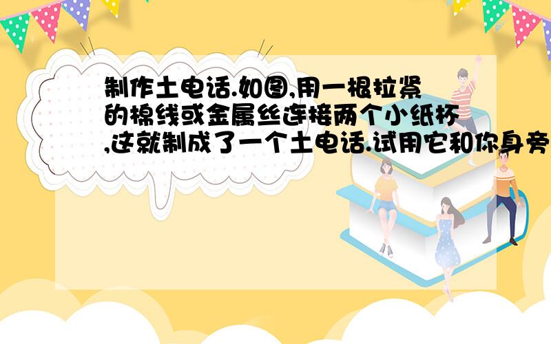 制作土电话.如图,用一根拉紧的棉线或金属丝连接两个小纸杯,这就制成了一个土电话.试用它和你身旁的同学对话,看看你制作的土电话能把声音传多远?(用有关物理知识回答）