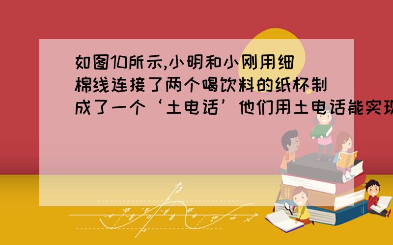 如图10所示,小明和小刚用细棉线连接了两个喝饮料的纸杯制成了一个‘土电话’他们用土电话能实现10米间的通话,这表明什么