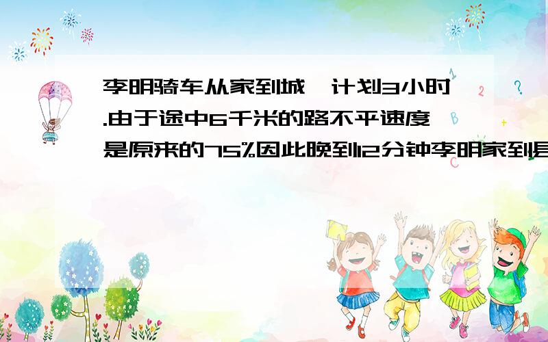 李明骑车从家到城,计划3小时.由于途中6千米的路不平速度是原来的75%因此晚到12分钟李明家到县城有几千米答案好象是30千米,可我不知怎做?