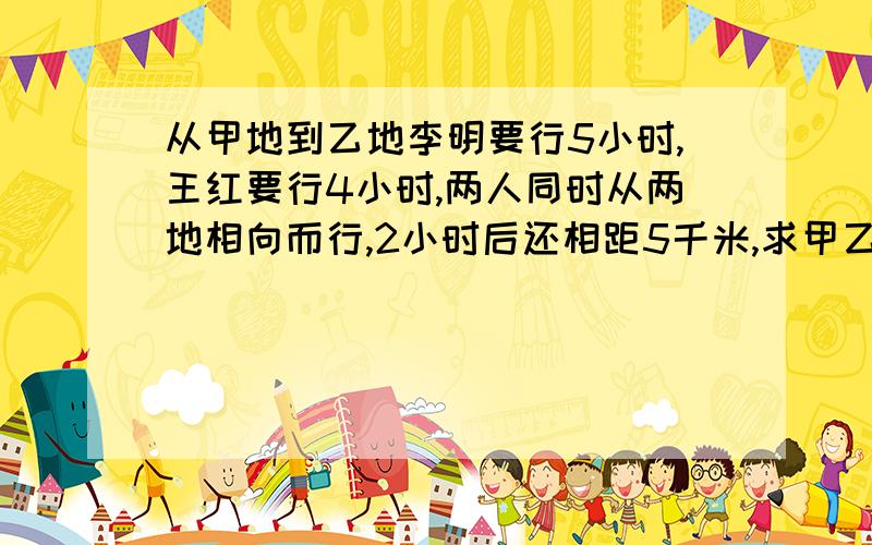 从甲地到乙地李明要行5小时,王红要行4小时,两人同时从两地相向而行,2小时后还相距5千米,求甲乙两地相距多少千米