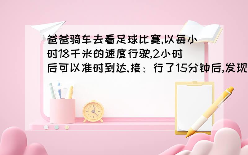 爸爸骑车去看足球比赛,以每小时18千米的速度行驶,2小时后可以准时到达.接：行了15分钟后,发现没带入场卷,就以原速还回家,这时,他以每小时几千米的速度才能按时到达用解方程解答这时,他