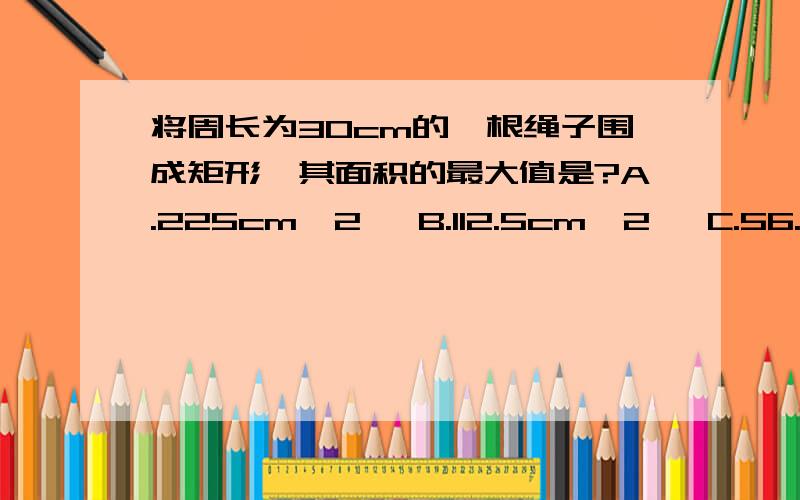 将周长为30cm的一根绳子围成矩形,其面积的最大值是?A.225cm^2   B.112.5cm^2   C.56.25cm^2    D.100cm^2答案是D.但为什么呢?希望大家能详细地解释清楚.不好意思...打错了...应该是C..