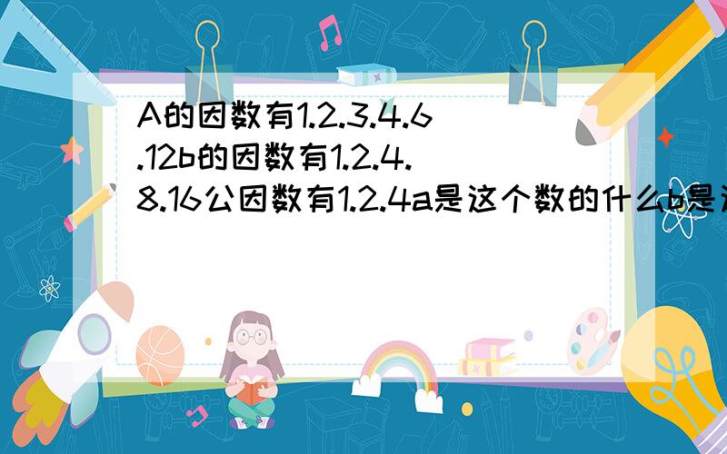 A的因数有1.2.3.4.6.12b的因数有1.2.4.8.16公因数有1.2.4a是这个数的什么b是这个数的什么