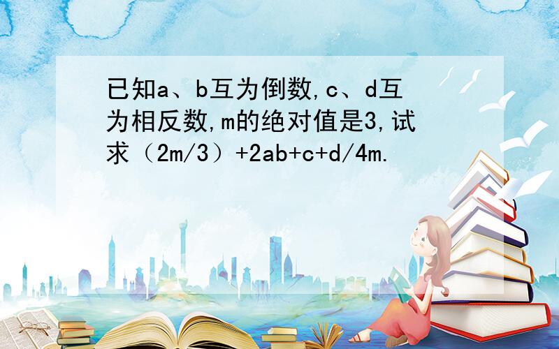 已知a、b互为倒数,c、d互为相反数,m的绝对值是3,试求（2m/3）+2ab+c+d/4m.