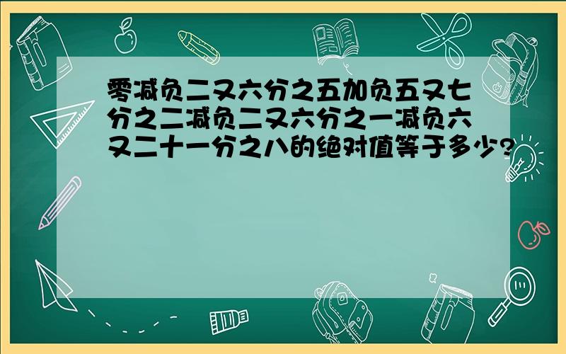 零减负二又六分之五加负五又七分之二减负二又六分之一减负六又二十一分之八的绝对值等于多少?