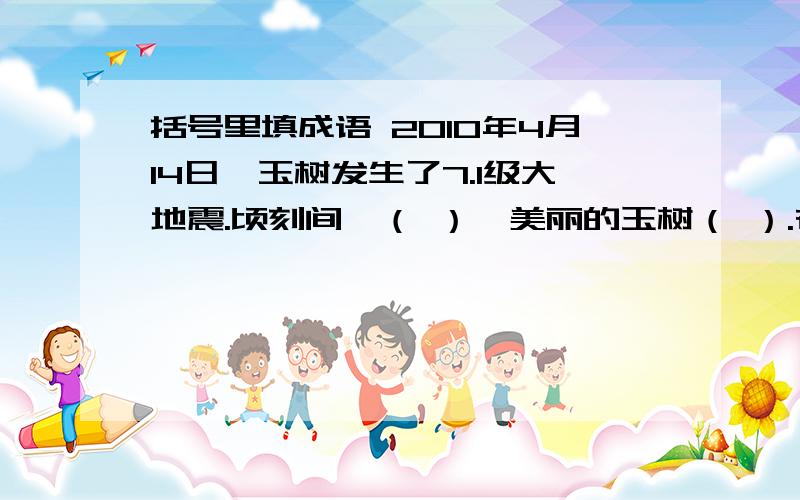 括号里填成语 2010年4月14日,玉树发生了7.1级大地震.顷刻间,（ ）,美丽的玉树（ ）.在这（）的时刻,党中央、国务院领导亲临现场指挥抗震救灾.英勇的人们子弟兵 （ ）地投入到生命大营救中