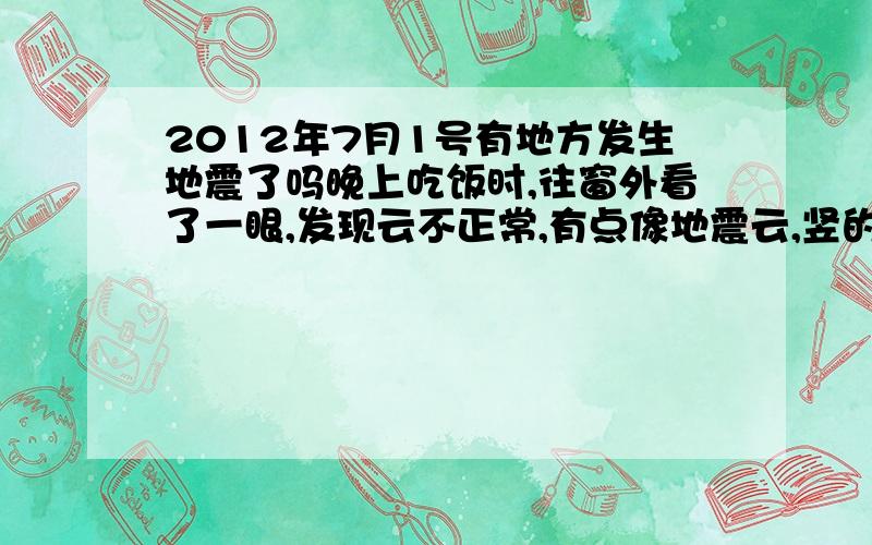 2012年7月1号有地方发生地震了吗晚上吃饭时,往窗外看了一眼,发现云不正常,有点像地震云,竖的通天那种,下面尖,上面扩散状.刚才才知道昨天新疆有地震.后悔应该把云拍下来,或许是地震云.我