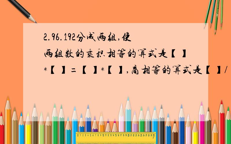 2.96.192分成两组,使两组数的乘积相等的算式是【】*【】=【】*【】,商相等的算式是【】/【】=【】/【】.