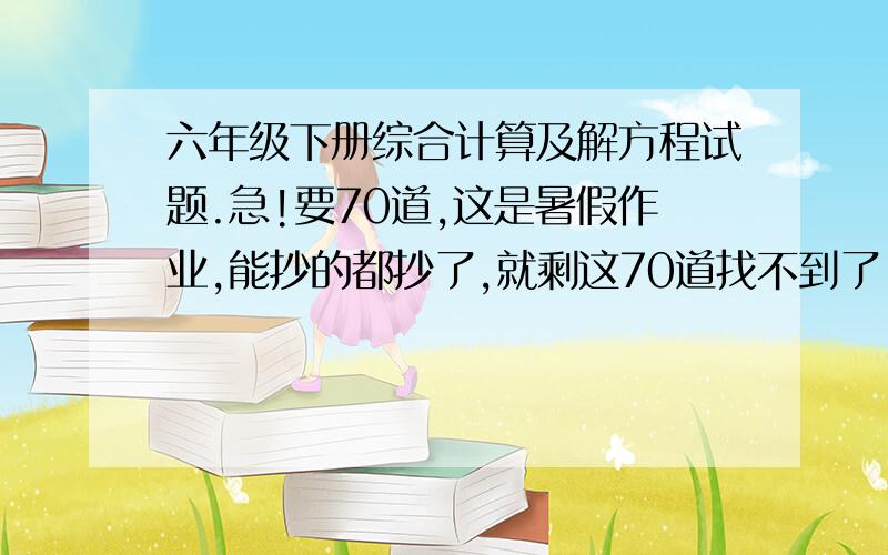 六年级下册综合计算及解方程试题.急!要70道,这是暑假作业,能抄的都抄了,就剩这70道找不到了.综合运算或解方程的都行.只要70道就行.快!急!