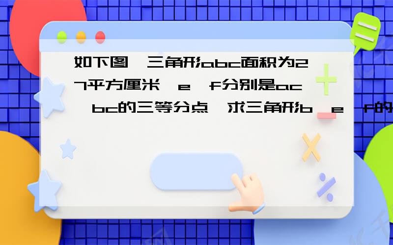 如下图,三角形abc面积为27平方厘米,e,f分别是ac,bc的三等分点,求三角形b,e,f的面积.