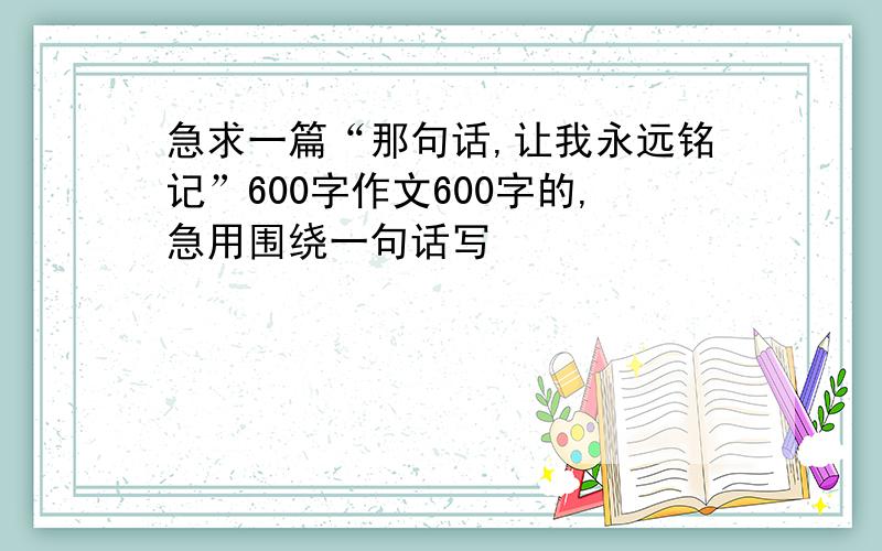 急求一篇“那句话,让我永远铭记”600字作文600字的,急用围绕一句话写