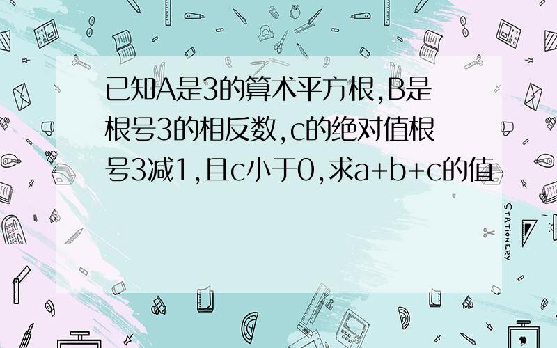 已知A是3的算术平方根,B是根号3的相反数,c的绝对值根号3减1,且c小于0,求a+b+c的值