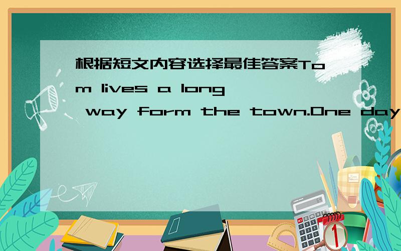 根据短文内容选择最佳答案Tom lives a long way form the town.One day he goes into the town to buy something in a shop.After he buys it,he goes into a restaurant and sits down at a table.When he looks arend,he sees some old people put glasse