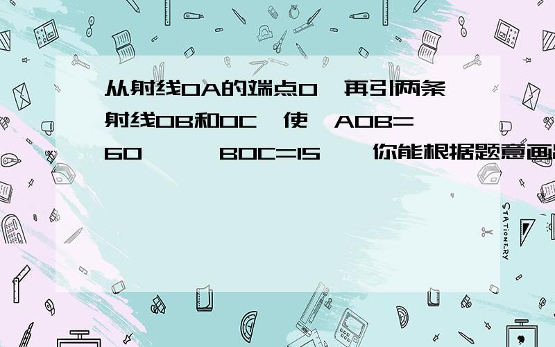 从射线OA的端点O,再引两条射线OB和OC,使∠AOB=60°,∠BOC=15°,你能根据题意画出图形,并求出∠AOC的