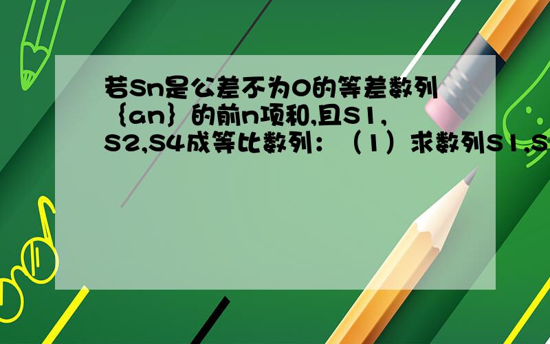 若Sn是公差不为0的等差数列｛an｝的前n项和,且S1,S2,S4成等比数列：（1）求数列S1,S2,S4的公比（2）已知S2=4求｛an｝的通项公式