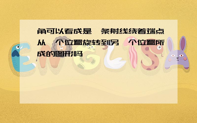 角可以看成是一条射线绕着端点从一个位置旋转到另一个位置所成的图形吗