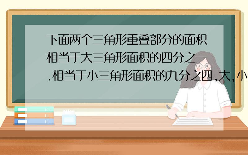 下面两个三角形重叠部分的面积相当于大三角形面积的四分之一.相当于小三角形面积的九分之四,大,小三角形的面积的比是多少?