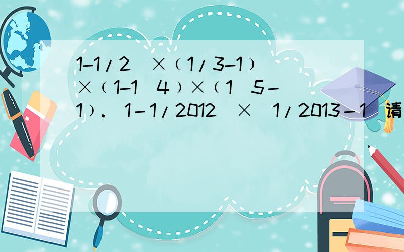 1-1/2)×﹙1/3-1﹚×﹙1-1／4﹚×﹙1／5－1﹚.(1－1/2012)×（1/2013－1）请用原式＝…… 的格式回答