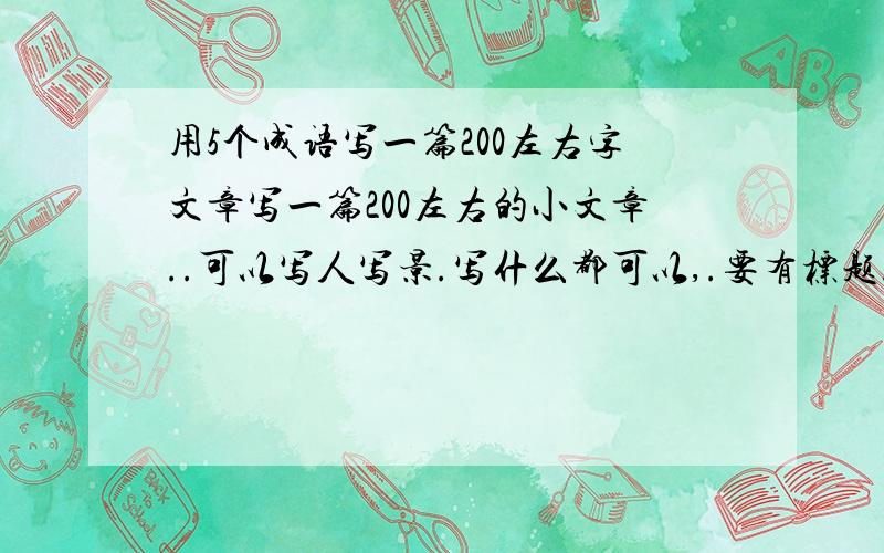 用5个成语写一篇200左右字文章写一篇200左右的小文章..可以写人写景.写什么都可以,.要有标题..文章的内容一定要包括5个成语!