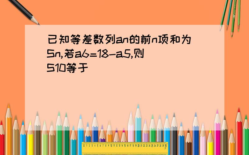 已知等差数列an的前n项和为Sn,若a6=18-a5,则S10等于