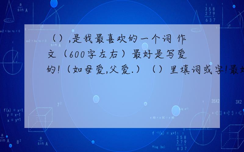 （）,是我最喜欢的一个词 作文（600字左右）最好是写爱的!（如母爱,父爱.）（）里填词或字!最好写《爱,是我最喜欢的一个词》!