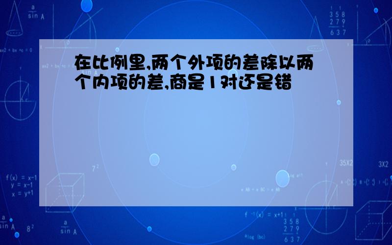 在比例里,两个外项的差除以两个内项的差,商是1对还是错