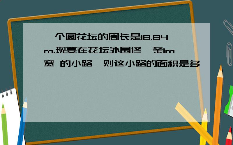 一个圆花坛的周长是18.84m.现要在花坛外围修一条1m宽 的小路,则这小路的面积是多