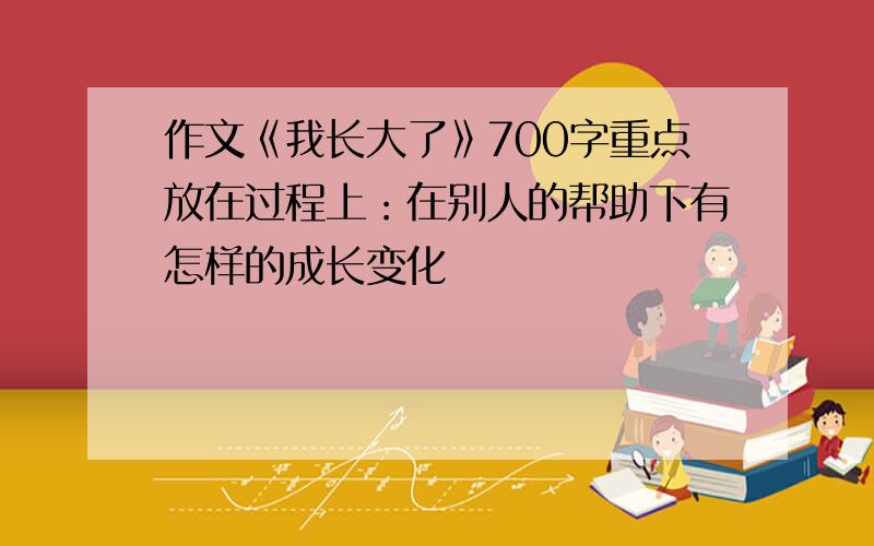 作文《我长大了》700字重点放在过程上：在别人的帮助下有怎样的成长变化