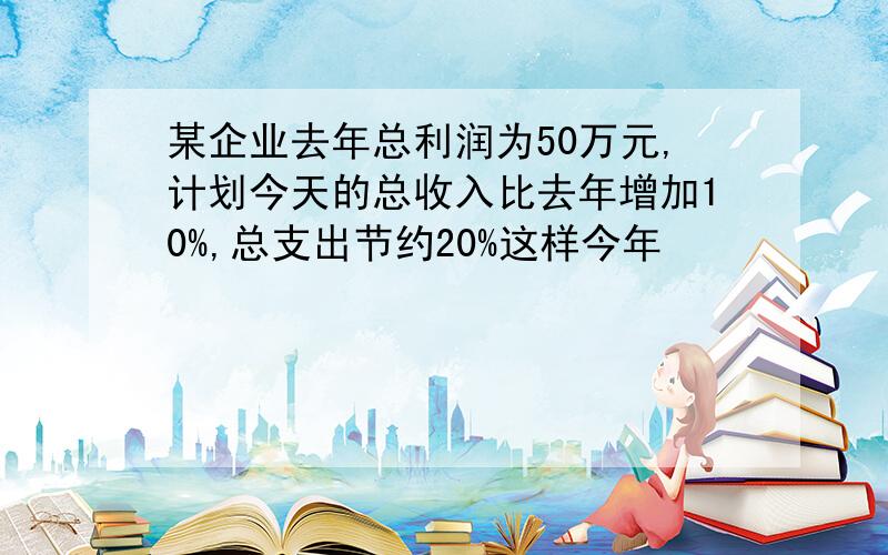 某企业去年总利润为50万元,计划今天的总收入比去年增加10%,总支出节约20%这样今年