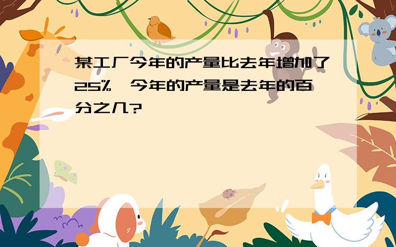 某工厂今年的产量比去年增加了25%,今年的产量是去年的百分之几?