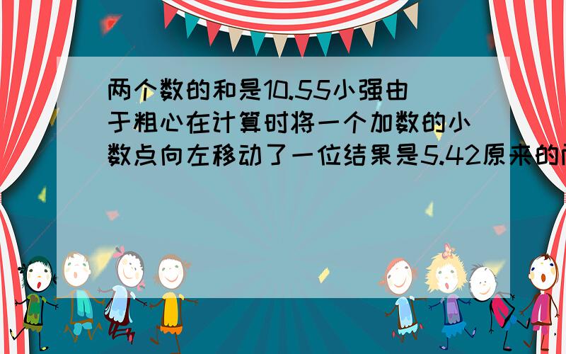 两个数的和是10.55小强由于粗心在计算时将一个加数的小数点向左移动了一位结果是5.42原来的两个加数各是多少