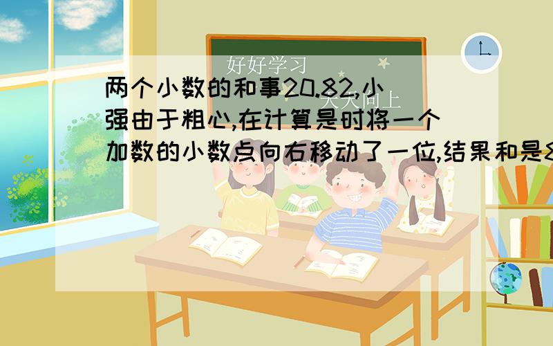 两个小数的和事20.82,小强由于粗心,在计算是时将一个加数的小数点向右移动了一位,结果和是84.99,原来的两个数各是多少