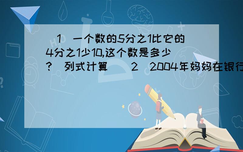 （1）一个数的5分之1比它的4分之1少10,这个数是多少?（列式计算）（2）2004年妈妈在银行给小红以