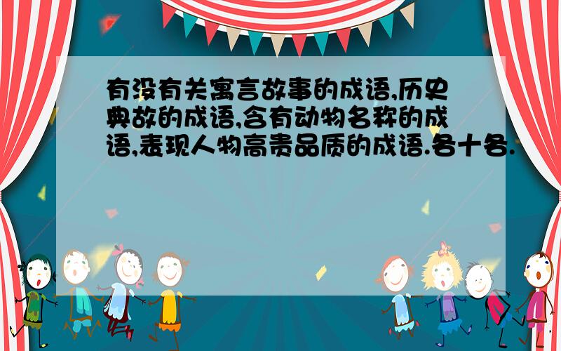 有没有关寓言故事的成语,历史典故的成语,含有动物名称的成语,表现人物高贵品质的成语.各十各.