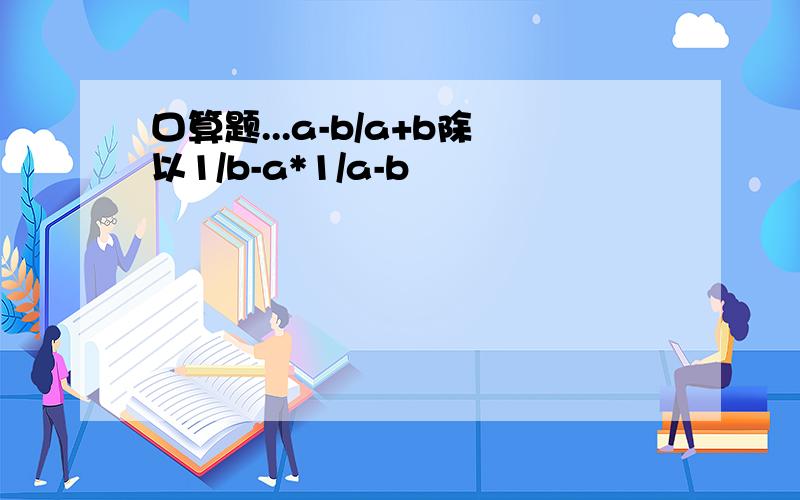 口算题...a-b/a+b除以1/b-a*1/a-b