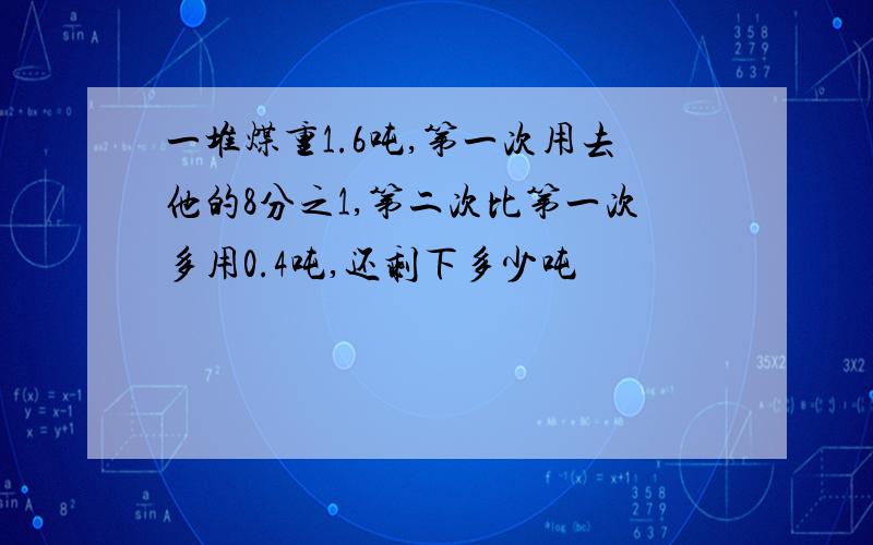 一堆煤重1.6吨,第一次用去他的8分之1,第二次比第一次多用0.4吨,还剩下多少吨