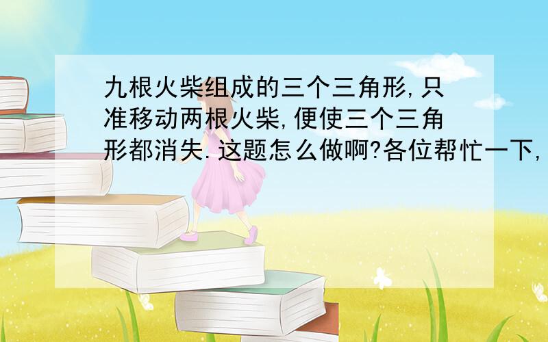 九根火柴组成的三个三角形,只准移动两根火柴,便使三个三角形都消失.这题怎么做啊?各位帮忙一下,谢谢了