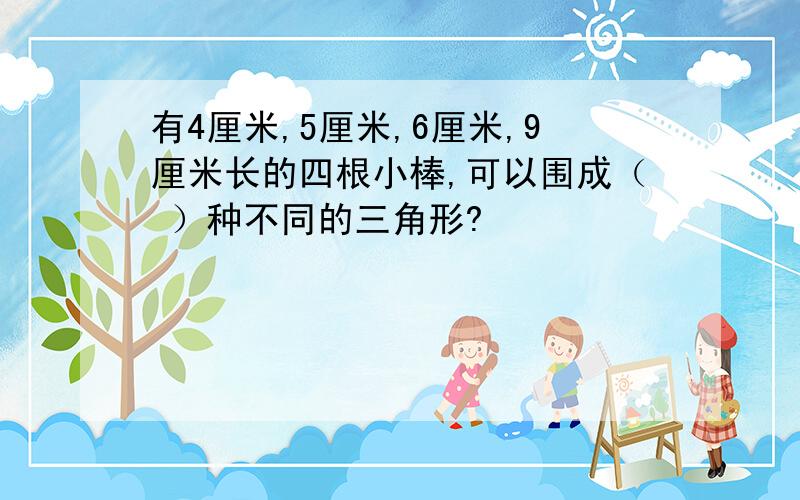 有4厘米,5厘米,6厘米,9厘米长的四根小棒,可以围成（ ）种不同的三角形?