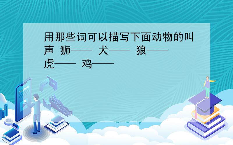 用那些词可以描写下面动物的叫声 狮—— 犬—— 狼—— 虎—— 鸡——