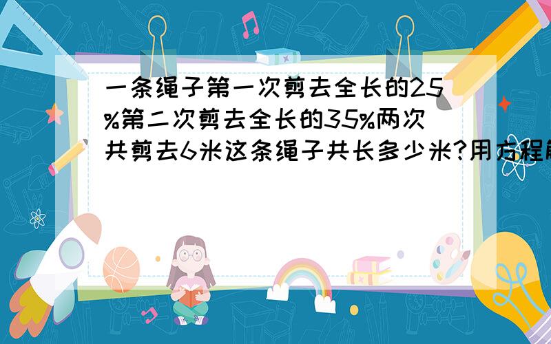 一条绳子第一次剪去全长的25%第二次剪去全长的35%两次共剪去6米这条绳子共长多少米?用方程解,要写出解设.等量关系.