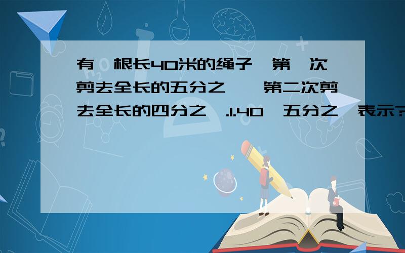 有一根长40米的绳子,第一次剪去全长的五分之一,第二次剪去全长的四分之一.1.40*五分之一表示?2.40*四分之一表示?3.40*（四分之一+五分之一）表示?4.40*（四分之一减五分之一）表示?5.40*（1减