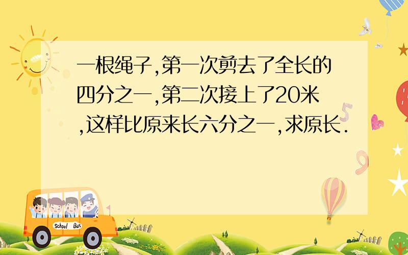 一根绳子,第一次剪去了全长的四分之一,第二次接上了20米,这样比原来长六分之一,求原长.