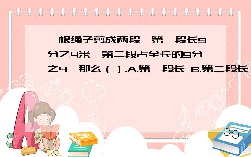 一根绳子剪成两段,第一段长9分之4米,第二段占全长的9分之4,那么（）.A.第一段长 B.第二段长 C.两段一样长 D.无法确定