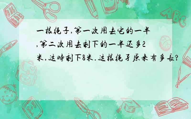 一根绳子,第一次用去它的一半,第二次用去剩下的一半还多2米,这时剩下8米.这根绳孑原来有多长?