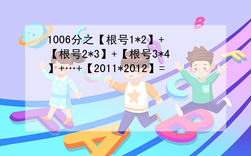 1006分之【根号1*2】+【根号2*3】+【根号3*4】+…+【2011*2012】=