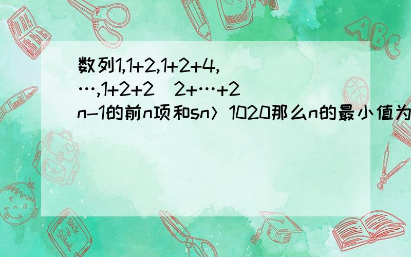 数列1,1+2,1+2+4,…,1+2+2^2+…+2^n-1的前n项和sn＞1020那么n的最小值为 解释一下an为什么等于2^n-1