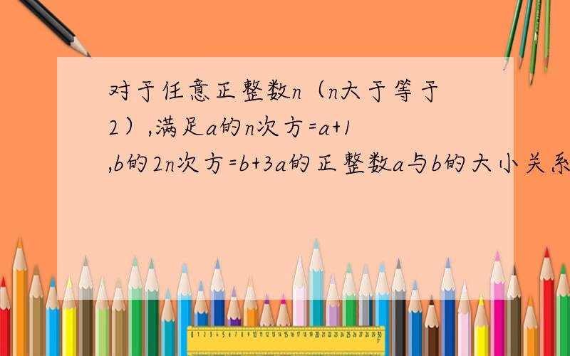 对于任意正整数n（n大于等于2）,满足a的n次方=a+1,b的2n次方=b+3a的正整数a与b的大小关系A.a>b>1 B.b>a>1 C.a>1,0